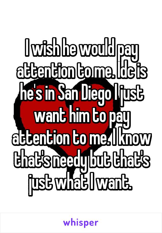 I wish he would pay attention to me. Idc is he's in San Diego I just want him to pay attention to me. I know that's needy but that's just what I want. 