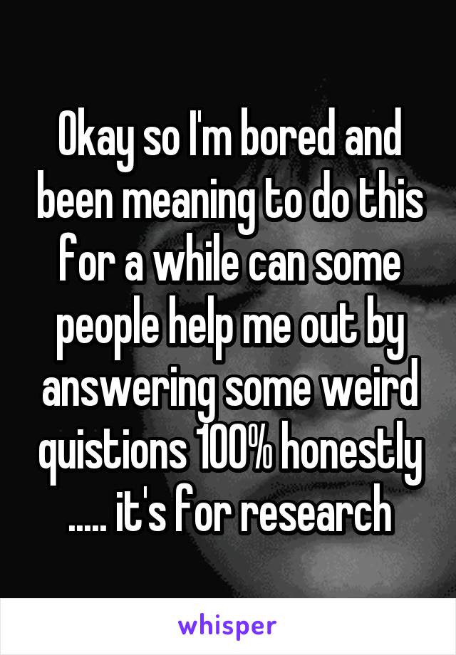 Okay so I'm bored and been meaning to do this for a while can some people help me out by answering some weird quistions 100% honestly ..... it's for research