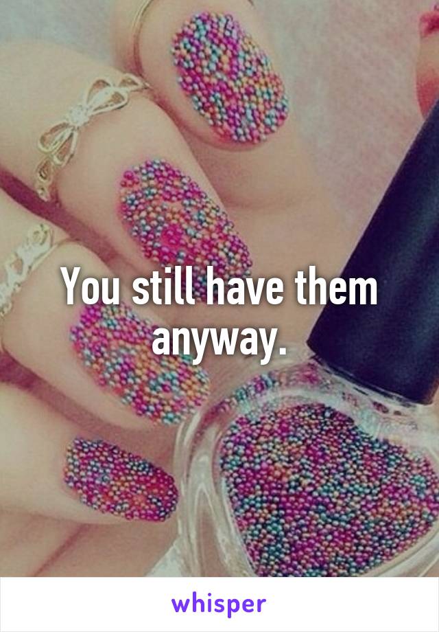 You still have them anyway.