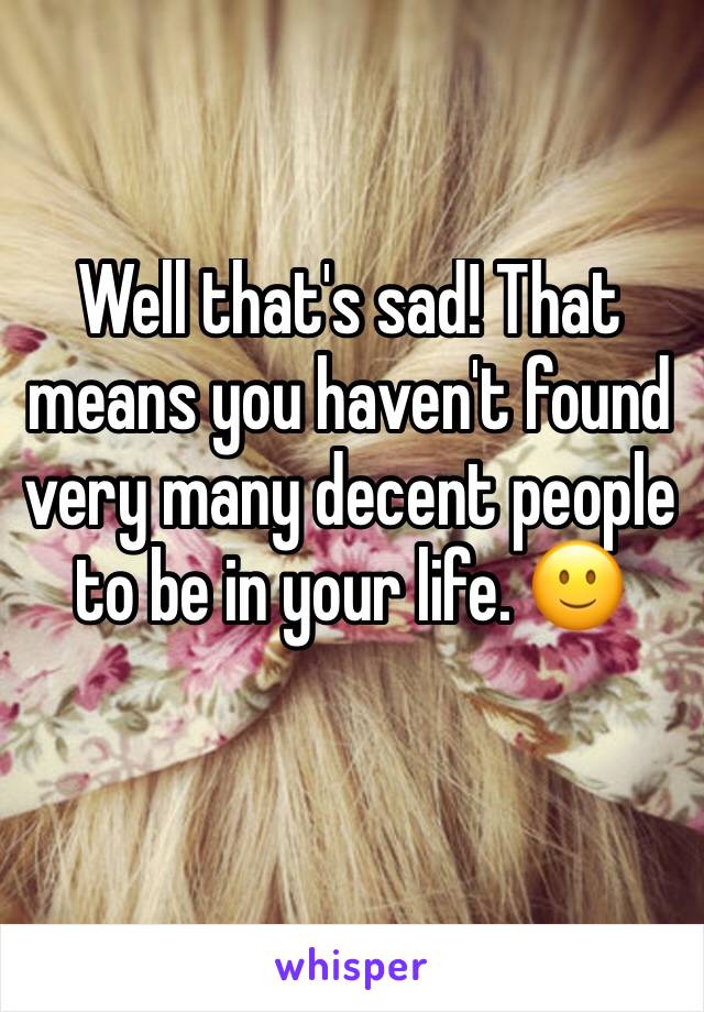 Well that's sad! That means you haven't found very many decent people to be in your life. 🙂