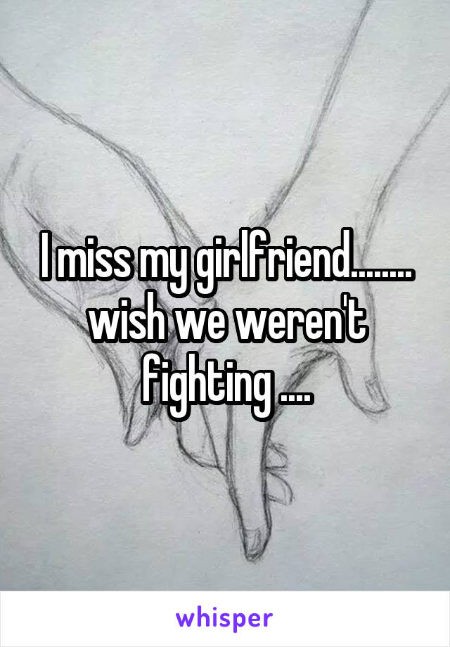 I miss my girlfriend........ wish we weren't fighting ....