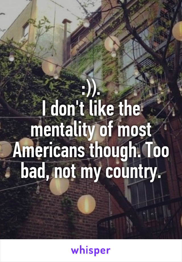 :)).
I don't like the mentality of most Americans though. Too bad, not my country.