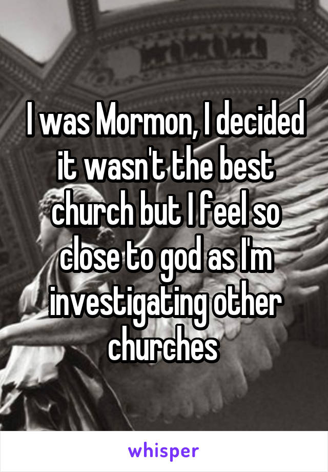 I was Mormon, I decided it wasn't the best church but I feel so close to god as I'm investigating other churches 