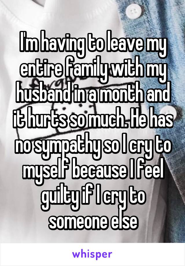 I'm having to leave my entire family with my husband in a month and it hurts so much. He has no sympathy so I cry to myself because I feel guilty if I cry to someone else