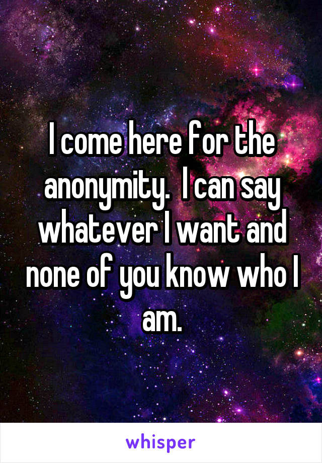 I come here for the anonymity.  I can say whatever I want and none of you know who I am.