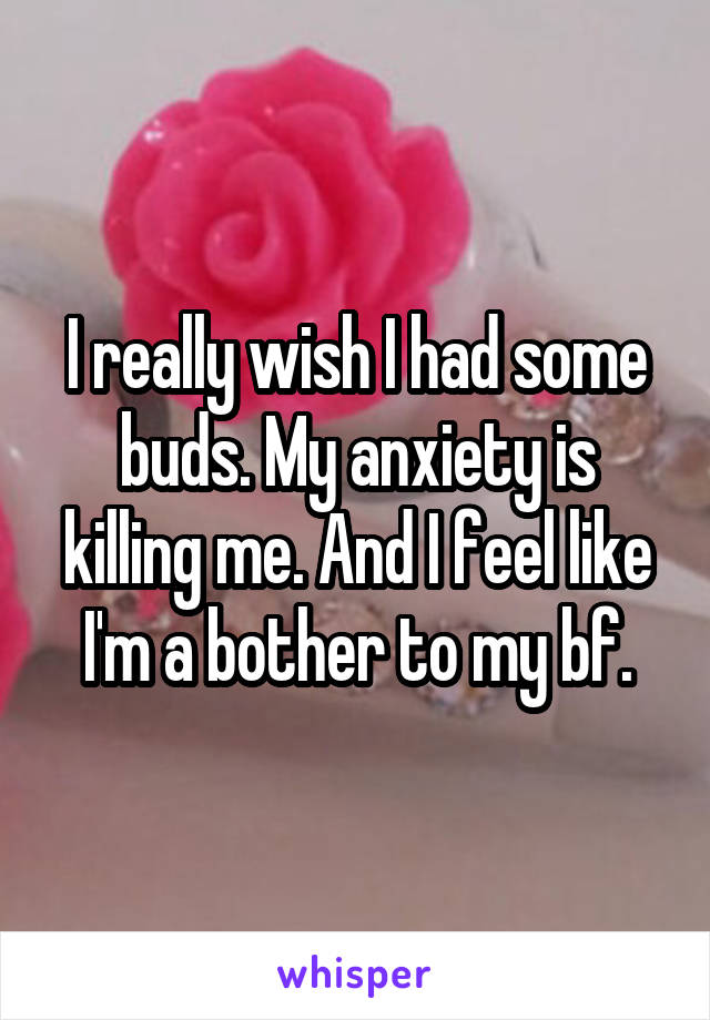 I really wish I had some buds. My anxiety is killing me. And I feel like I'm a bother to my bf.