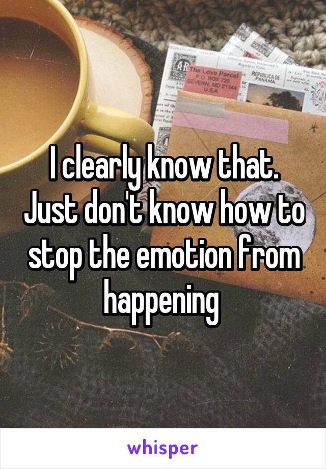 I clearly know that. Just don't know how to stop the emotion from happening 