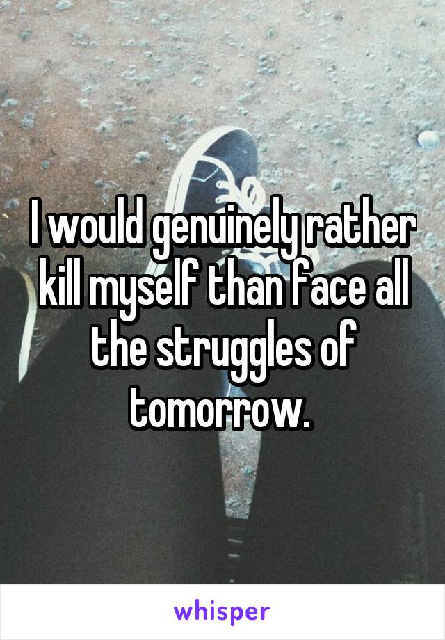 I would genuinely rather kill myself than face all
the struggles of tomorrow. 