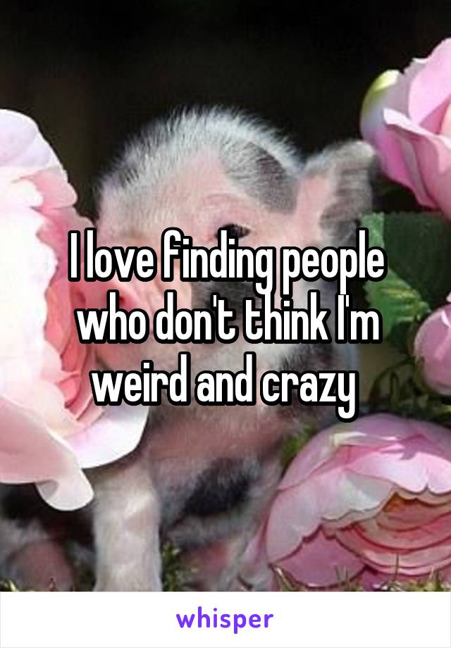 I love finding people who don't think I'm weird and crazy 