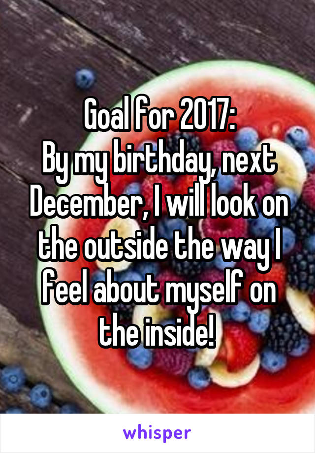 Goal for 2017:
By my birthday, next December, I will look on the outside the way I feel about myself on the inside! 