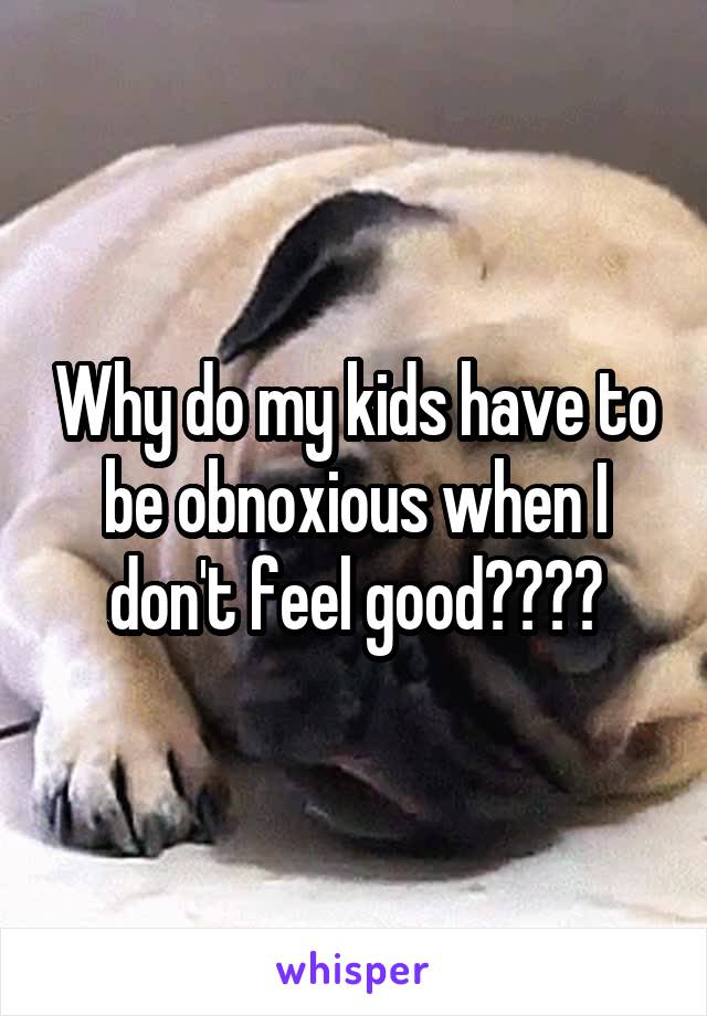 Why do my kids have to be obnoxious when I don't feel good????