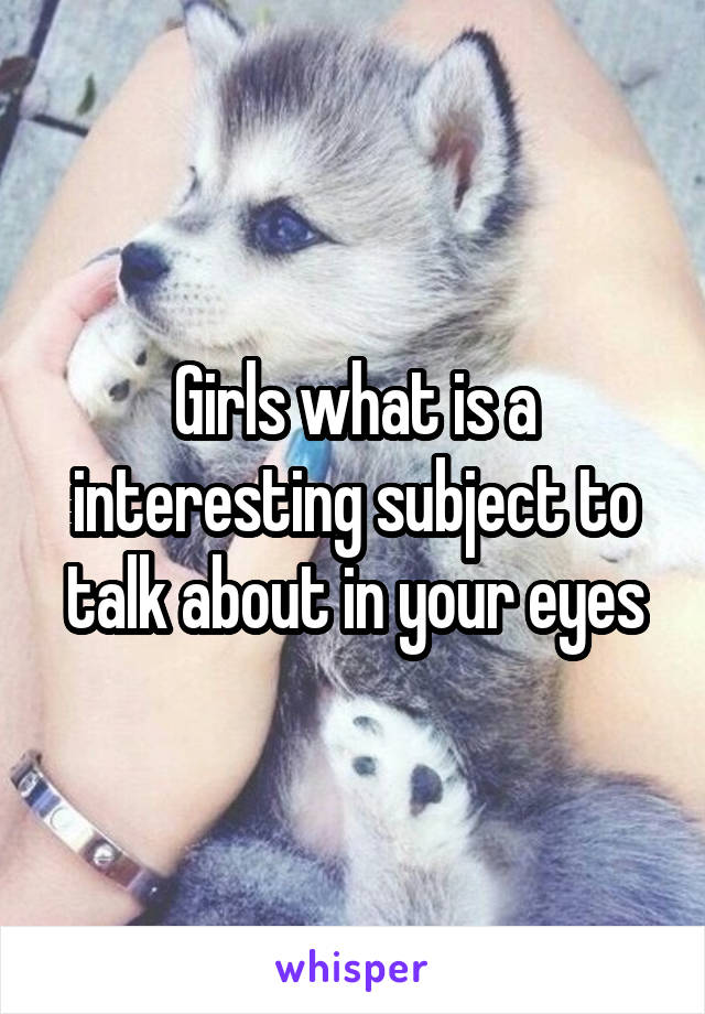 Girls what is a interesting subject to talk about in your eyes