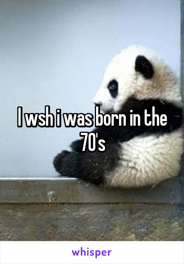 I wsh i was born in the 70's