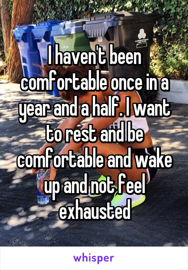 I haven't been comfortable once in a year and a half. I want to rest and be comfortable and wake up and not feel exhausted