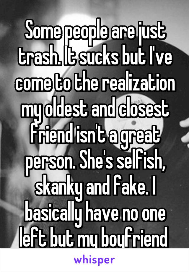 Some people are just trash. It sucks but I've come to the realization my oldest and closest friend isn't a great person. She's selfish, skanky and fake. I basically have no one left but my boyfriend 