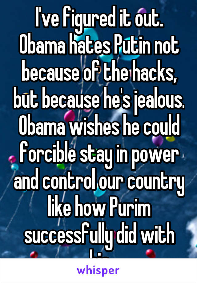 I've figured it out. Obama hates Putin not because of the hacks, but because he's jealous. Obama wishes he could forcible stay in power and control our country like how Purim successfully did with his