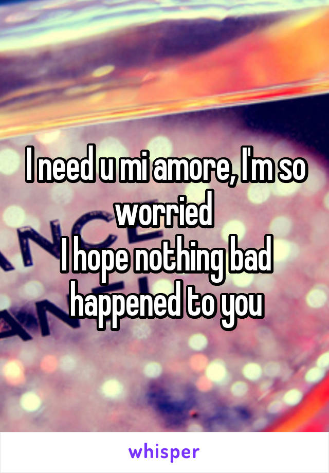 I need u mi amore, I'm so worried 
I hope nothing bad happened to you