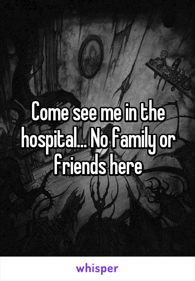 Come see me in the hospital... No family or friends here