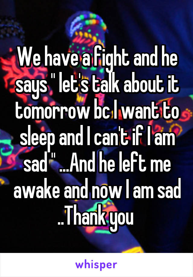 We have a fight and he says " let's talk about it tomorrow bc I want to sleep and I can't if I am sad " ...And he left me awake and now I am sad ..Thank you 