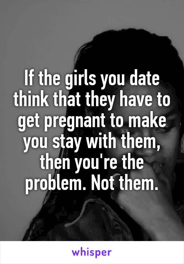 If the girls you date think that they have to get pregnant to make you stay with them, then you're the problem. Not them.