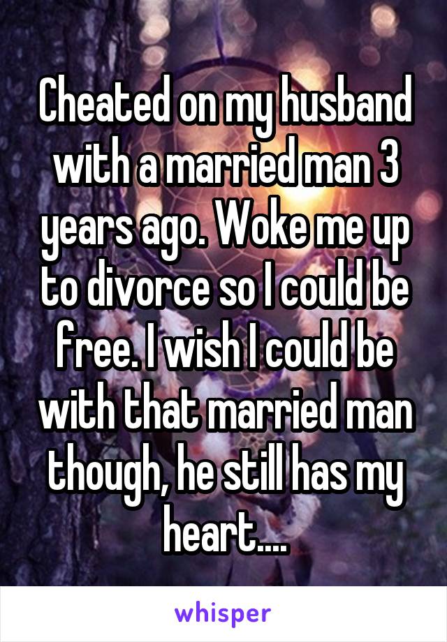 Cheated on my husband with a married man 3 years ago. Woke me up to divorce so I could be free. I wish I could be with that married man though, he still has my heart....