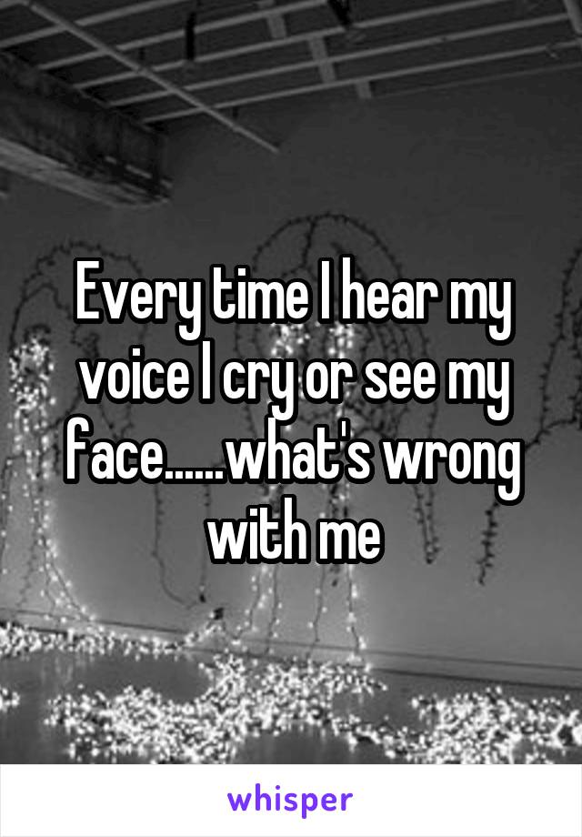 Every time I hear my voice I cry or see my face......what's wrong with me