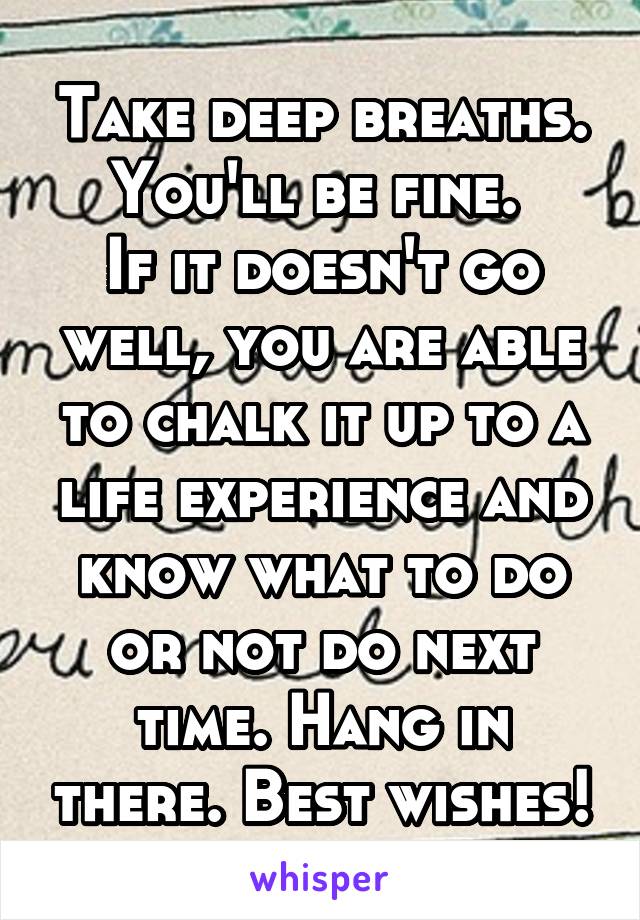 Take deep breaths.
You'll be fine. 
If it doesn't go well, you are able to chalk it up to a life experience and know what to do or not do next time. Hang in there. Best wishes!