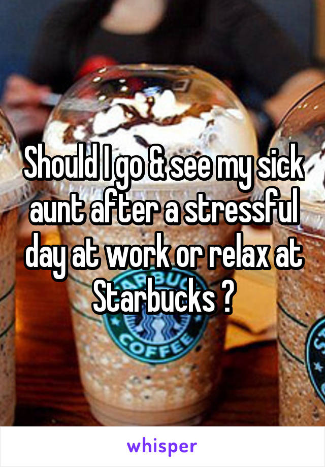 Should I go & see my sick aunt after a stressful day at work or relax at Starbucks ?