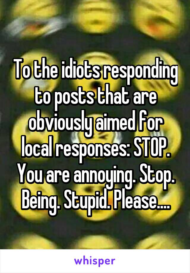 To the idiots responding to posts that are obviously aimed for local responses: STOP. You are annoying. Stop. Being. Stupid. Please....