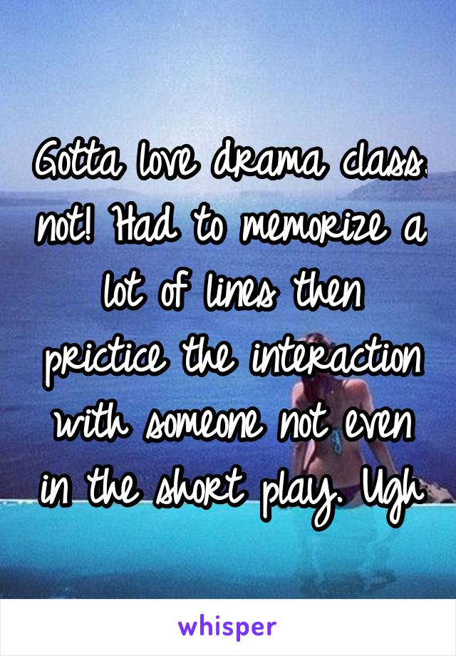 Gotta love drama class. not! Had to memorize a lot of lines then prictice the interaction with someone not even in the short play. Ugh