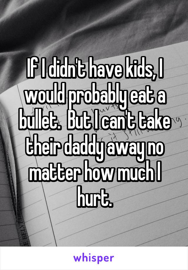 If I didn't have kids, I would probably eat a bullet.  But I can't take their daddy away no matter how much I hurt.