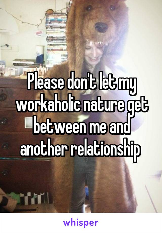 Please don't let my workaholic nature get between me and another relationship 