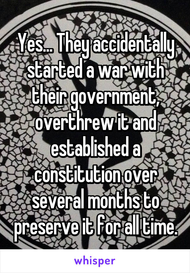 Yes... They accidentally started a war with their government, overthrew it and established a constitution over several months to preserve it for all time.