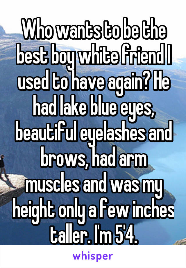 Who wants to be the best boy white friend I used to have again? He had lake blue eyes, beautiful eyelashes and brows, had arm muscles and was my height only a few inches taller. I'm 5'4.