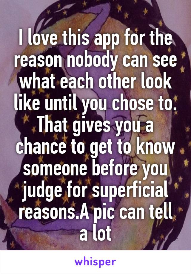 I love this app for the reason nobody can see what each other look like until you chose to. That gives you a chance to get to know someone before you judge for superficial reasons.A pic can tell a lot