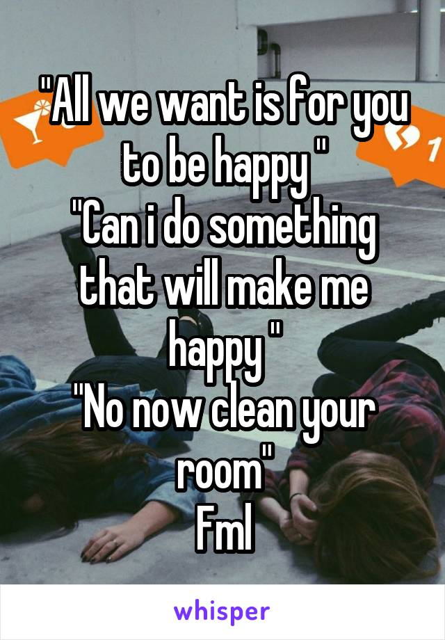 "All we want is for you to be happy "
"Can i do something that will make me happy "
"No now clean your room"
Fml