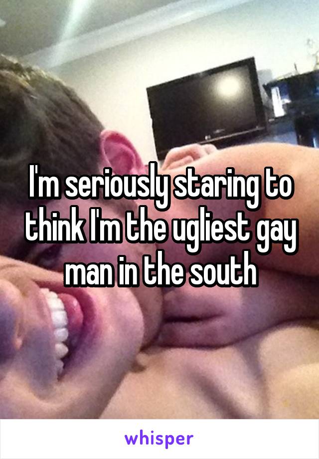 I'm seriously staring to think I'm the ugliest gay man in the south