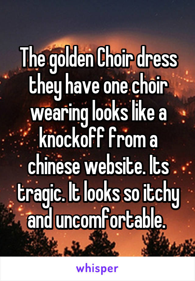 The golden Choir dress they have one choir wearing looks like a knockoff from a chinese website. Its tragic. It looks so itchy and uncomfortable. 