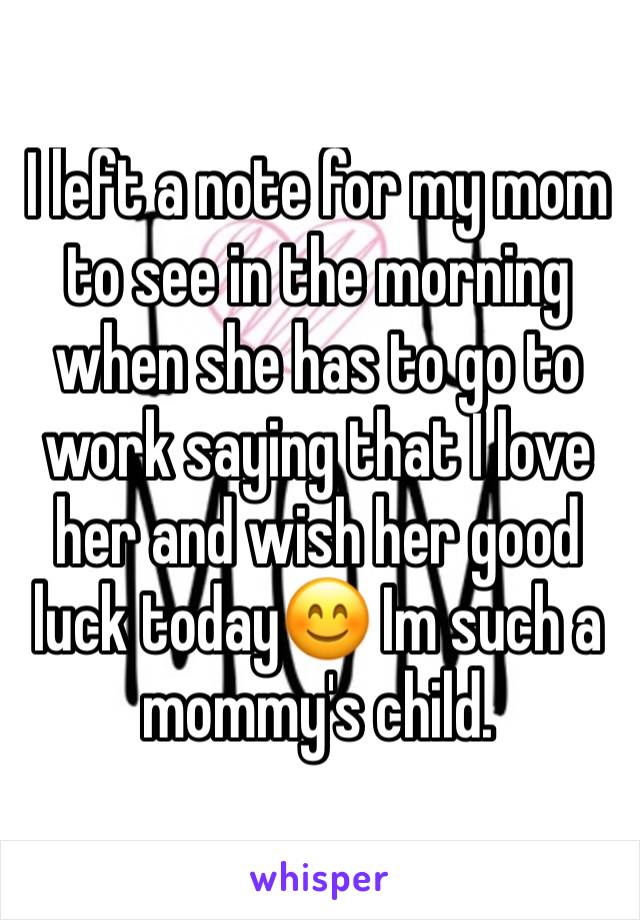 I left a note for my mom to see in the morning when she has to go to work saying that I love her and wish her good luck today😊 Im such a mommy's child.