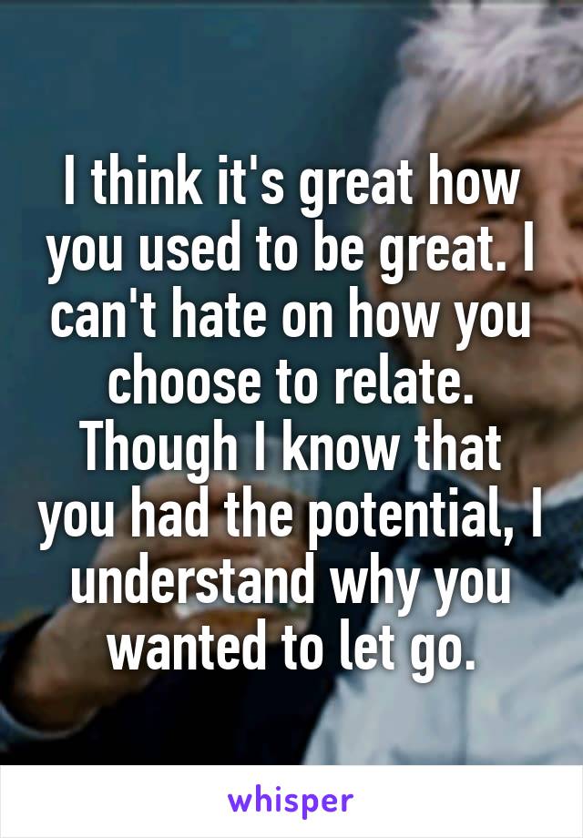 I think it's great how you used to be great. I can't hate on how you choose to relate. Though I know that you had the potential, I understand why you wanted to let go.