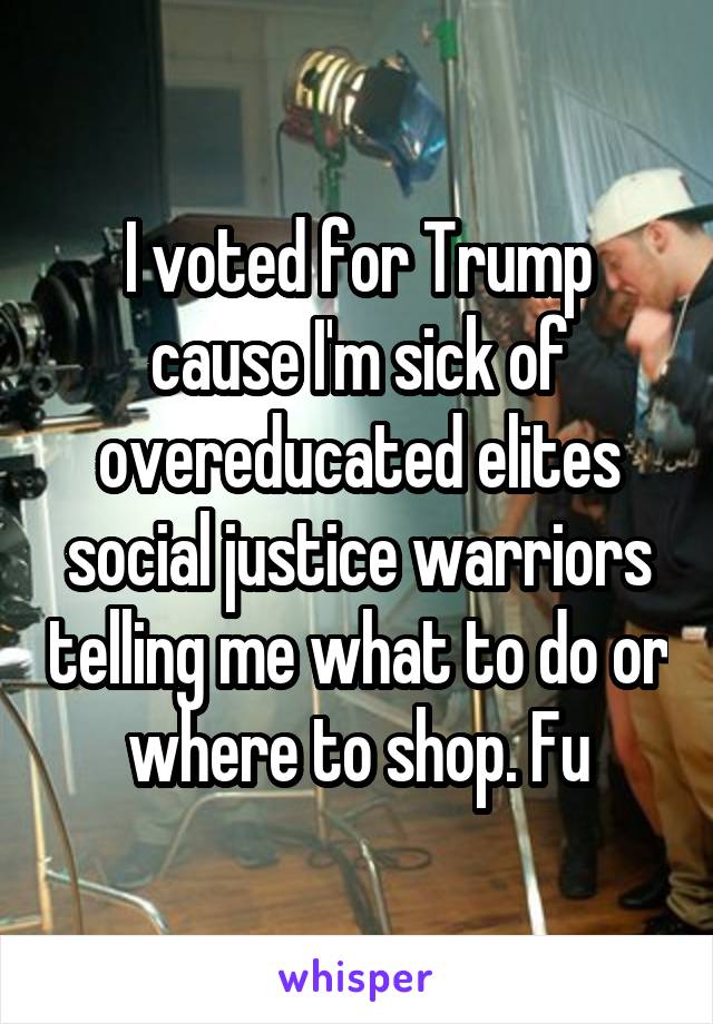 I voted for Trump cause I'm sick of overeducated elites social justice warriors telling me what to do or where to shop. Fu