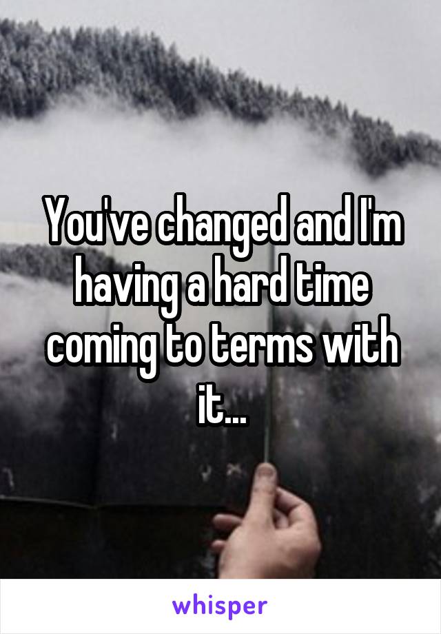 You've changed and I'm having a hard time coming to terms with it...