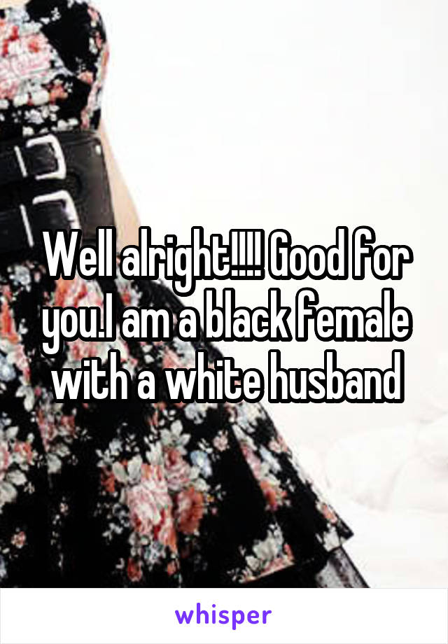 Well alright!!!! Good for you.I am a black female with a white husband