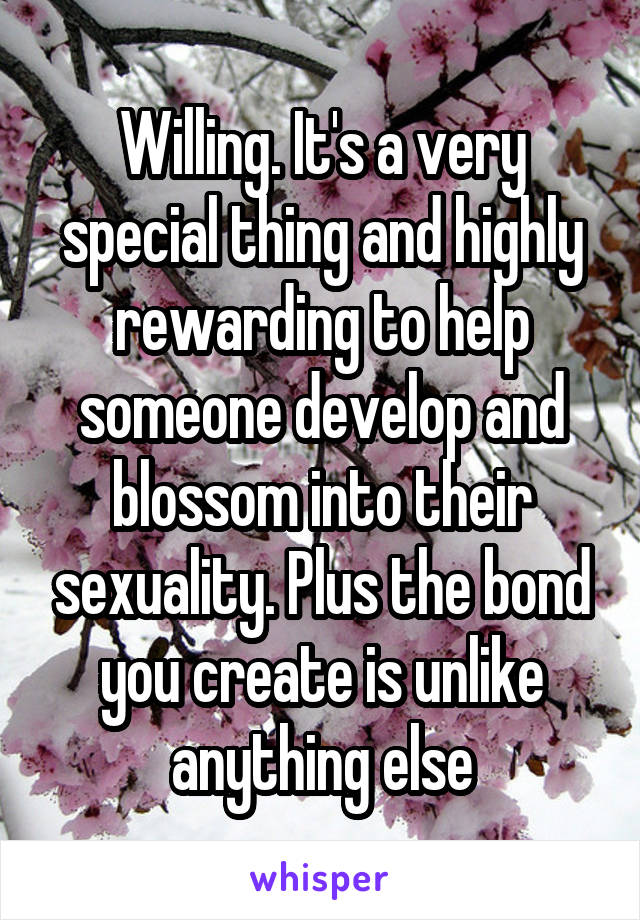 Willing. It's a very special thing and highly rewarding to help someone develop and blossom into their sexuality. Plus the bond you create is unlike anything else