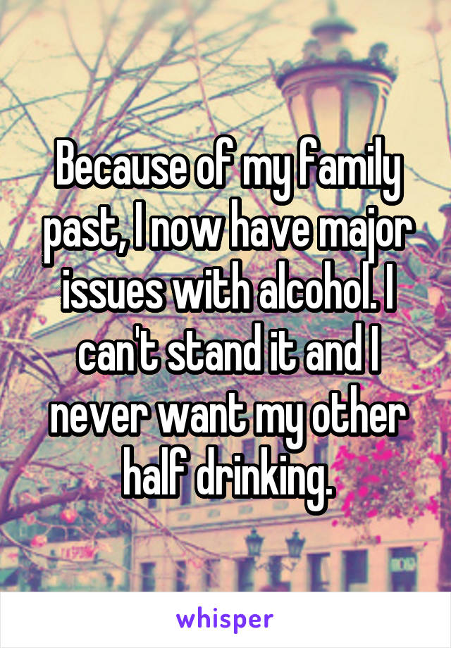 Because of my family past, I now have major issues with alcohol. I can't stand it and I never want my other half drinking.