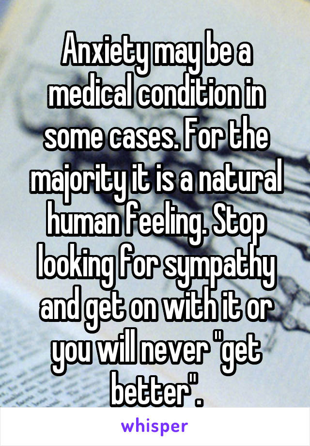 Anxiety may be a medical condition in some cases. For the majority it is a natural human feeling. Stop looking for sympathy and get on with it or you will never "get better".