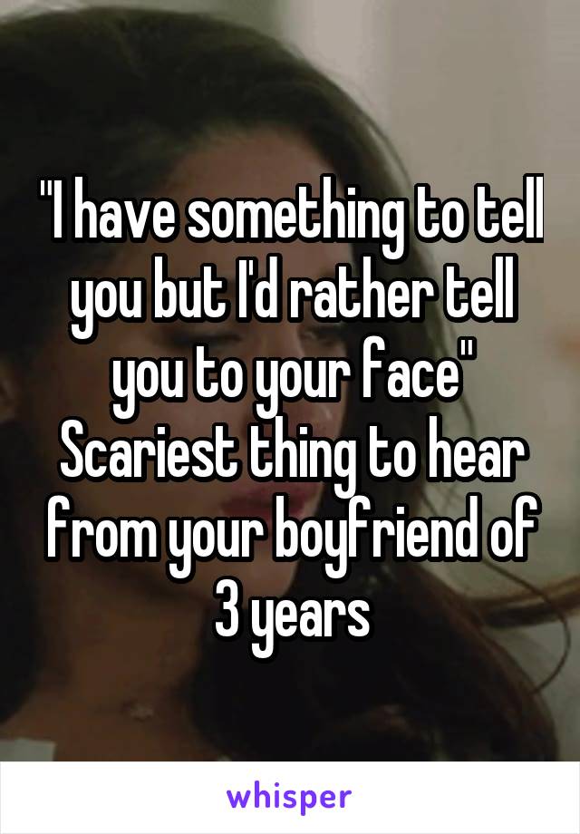 "I have something to tell you but I'd rather tell you to your face"
Scariest thing to hear from your boyfriend of 3 years