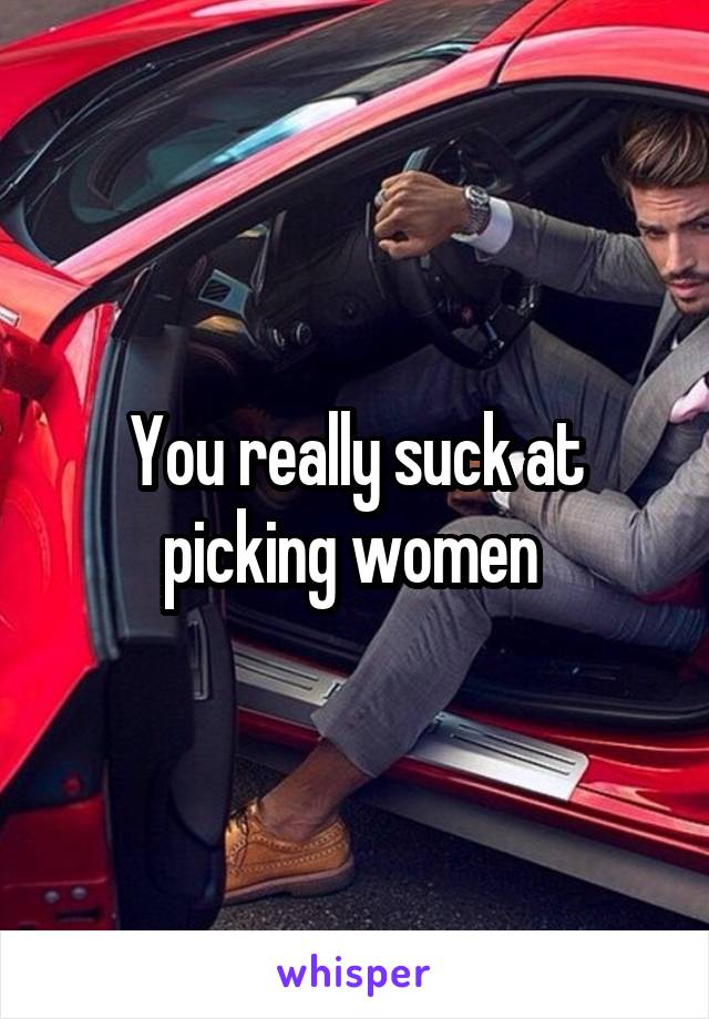 You really suck at picking women 