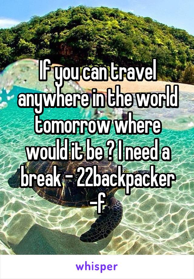 If you can travel anywhere in the world tomorrow where would it be ? I need a break - 22backpacker -f