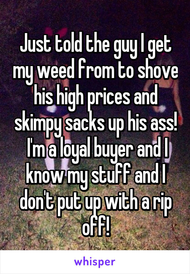 Just told the guy I get my weed from to shove his high prices and skimpy sacks up his ass!  I'm a loyal buyer and I know my stuff and I don't put up with a rip off!